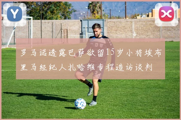 罗马诺透露巴萨欲留15岁小将埃布里马经纪人扎哈维专程造访谈判
