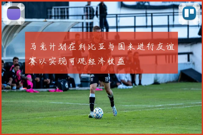 马竞计划在利比亚与国米进行友谊赛以实现可观经济收益