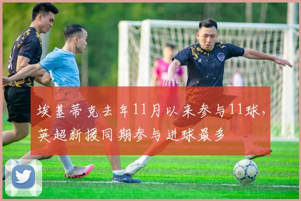 埃基蒂克去年11月以来参与11球，英超新援同期参与进球最多