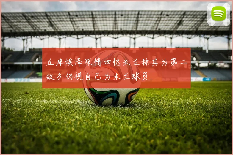 丘库埃泽深情回忆米兰称其为第二故乡仍视自己为米兰球员