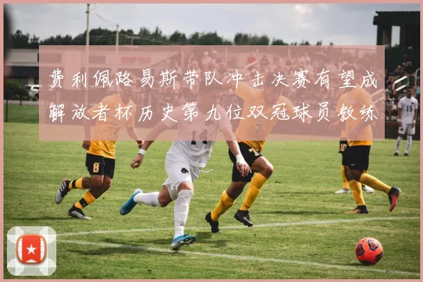 费利佩路易斯带队冲击决赛有望成解放者杯历史第九位双冠球员教练