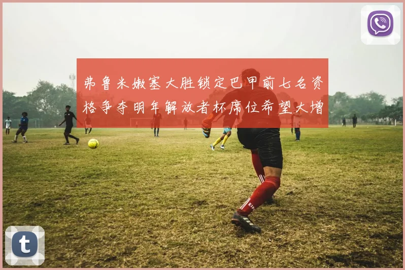 弗鲁米嫩塞大胜锁定巴甲前七名资格争夺明年解放者杯席位希望大增