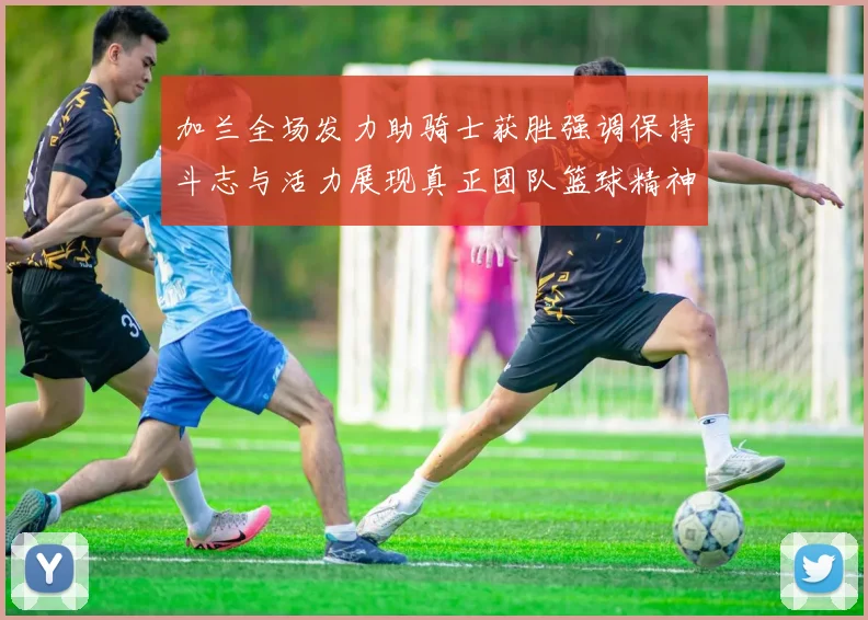 加兰全场发力助骑士获胜强调保持斗志与活力展现真正团队篮球精神