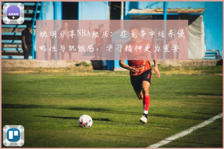 姚明分享NBA经历：在竞争中培养侵略性与饥饿感，学习精神更为重要