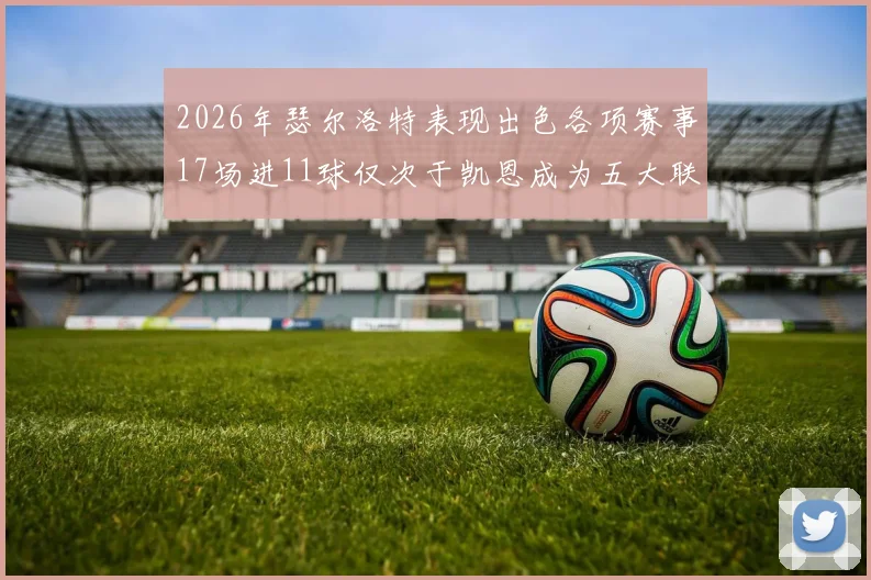 2026年瑟尔洛特表现出色各项赛事17场进11球仅次于凯恩成为五大联赛新星