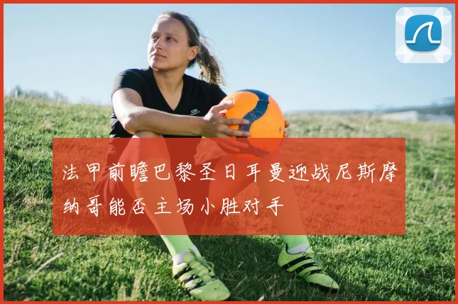 法甲前瞻巴黎圣日耳曼迎战尼斯摩纳哥能否主场小胜对手