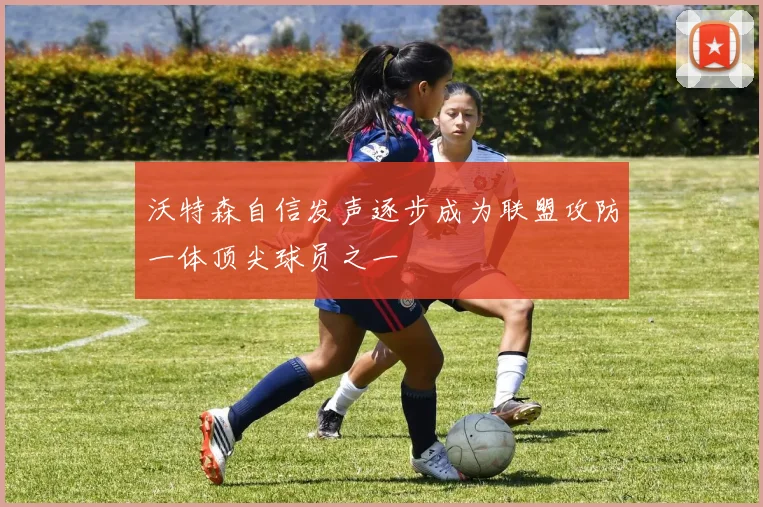 沃特森自信发声逐步成为联盟攻防一体顶尖球员之一