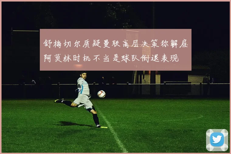 舒梅切尔质疑曼联高层决策称解雇阿莫林时机不当是球队倒退表现