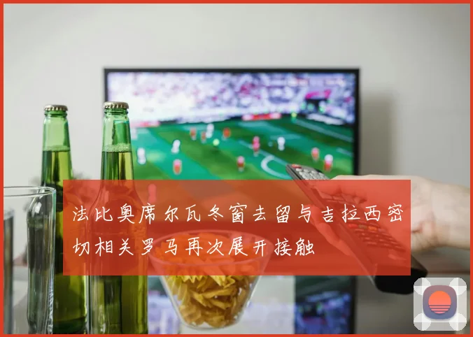 法比奥席尔瓦冬窗去留与吉拉西密切相关罗马再次展开接触