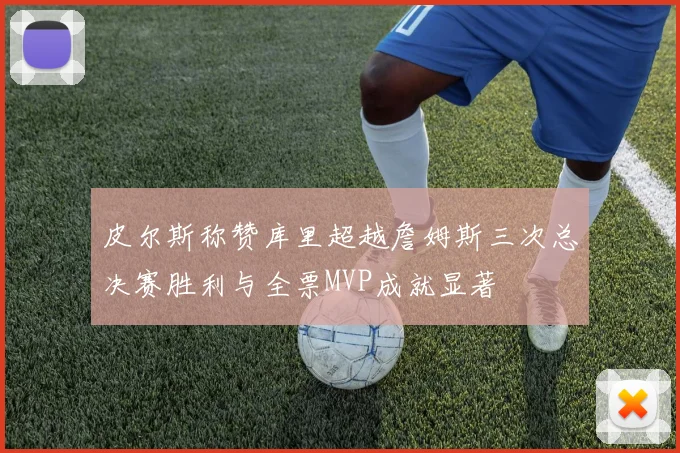 皮尔斯称赞库里超越詹姆斯三次总决赛胜利与全票MVP成就显著