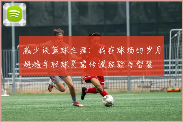 威少谈篮球生涯：我在球场的岁月超越年轻球员需传授经验与智慧