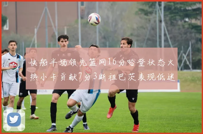 快船半场领先篮网16分哈登状态火热小卡贡献7分3断祖巴茨表现低迷