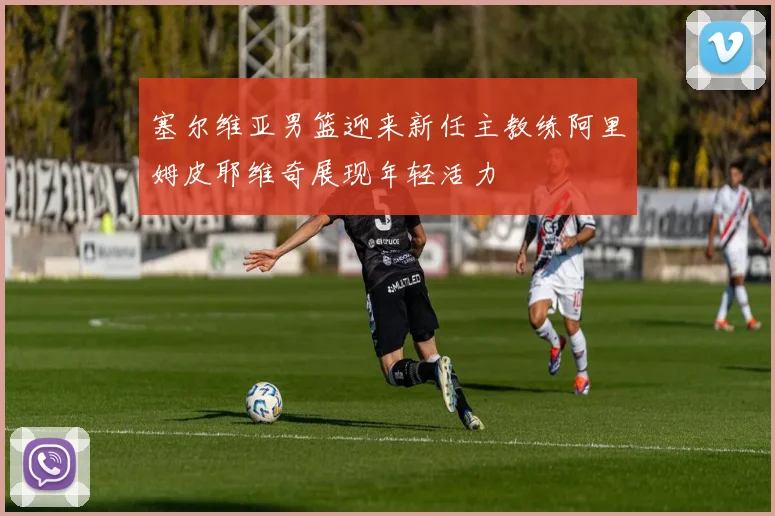 塞尔维亚男篮迎来新任主教练阿里姆皮耶维奇展现年轻活力
