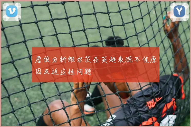詹俊分析维尔茨在英超表现不佳原因及适应性问题
