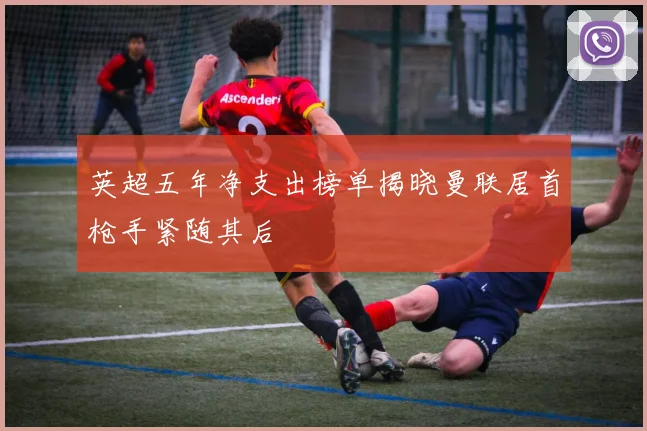 英超五年净支出榜单揭晓曼联居首枪手紧随其后