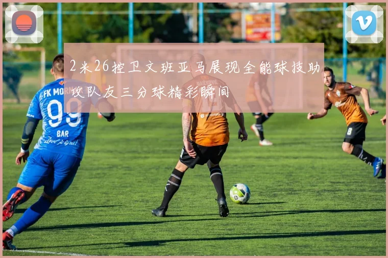 2米26控卫文班亚马展现全能球技助攻队友三分球精彩瞬间