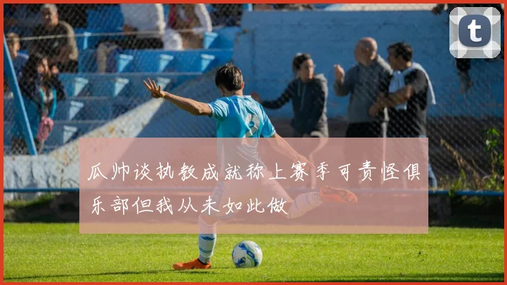 瓜帅谈执教成就称上赛季可责怪俱乐部但我从未如此做