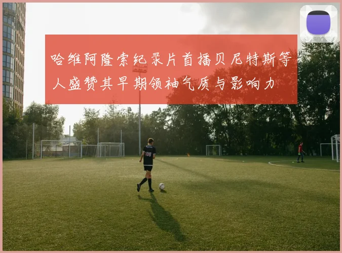 哈维阿隆索纪录片首播贝尼特斯等人盛赞其早期领袖气质与影响力